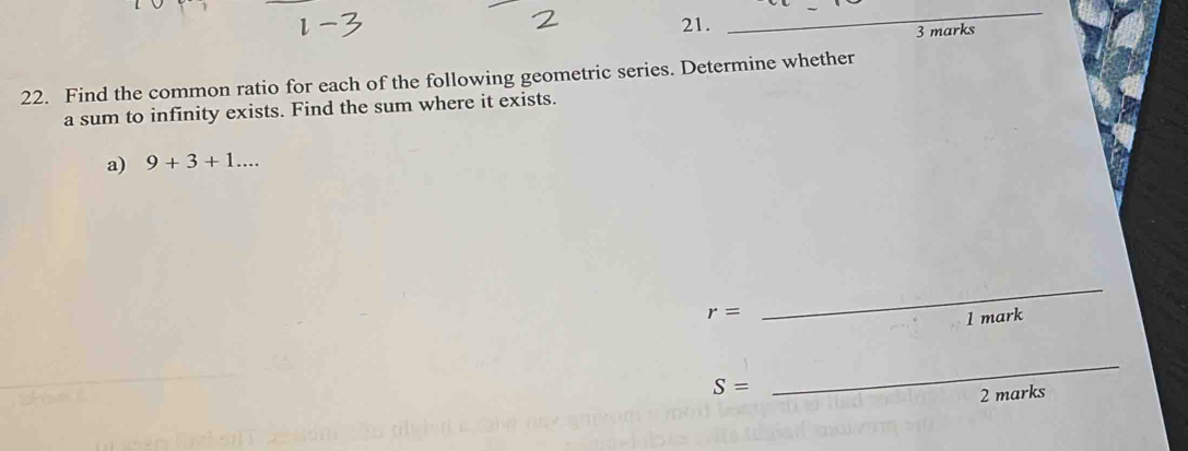 Find the common ratio for each of the following geometric series. Determine whether 
a sum to infinity exists. Find the sum where it exists. 
a) 9+3+1...
r=
_ 
1 mark
S=
_ 
2 marks