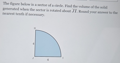 The figure below is a sector of a circle. Find the volume of the solid 
generated when the sector is rotated about overline JI. Round your answer to the 
nearest tenth if necessary.