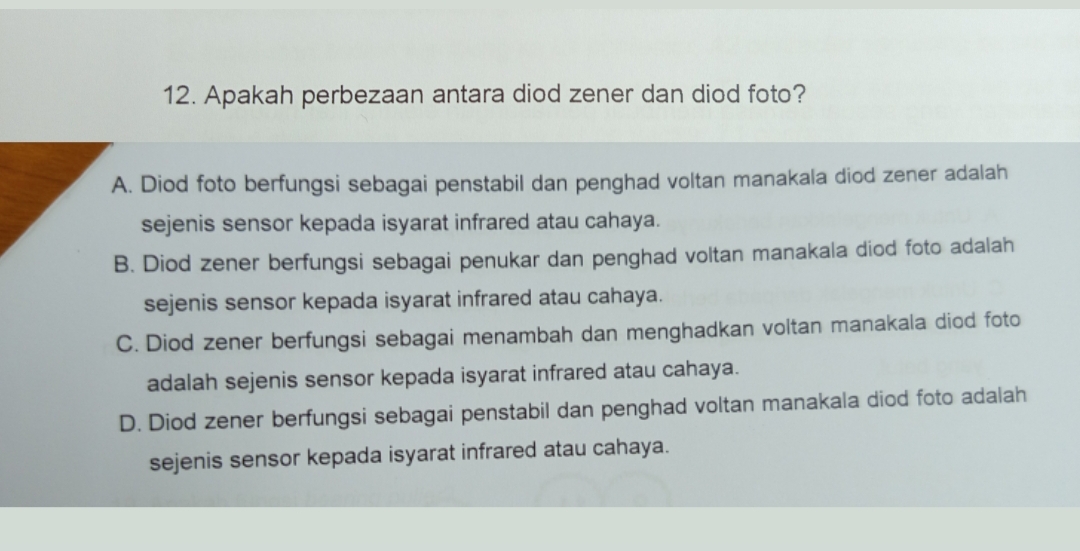 Apakah perbezaan antara diod zener dan diod foto?
A. Diod foto berfungsi sebagai penstabil dan penghad voltan manakala diod zener adalah
sejenis sensor kepada isyarat infrared atau cahaya.
B. Diod zener berfungsi sebagai penukar dan penghad voltan manakala diod foto adalah
sejenis sensor kepada isyarat infrared atau cahaya.
C. Diod zener berfungsi sebagai menambah dan menghadkan voltan manakala diod foto
adalah sejenis sensor kepada isyarat infrared atau cahaya.
D. Diod zener berfungsi sebagai penstabil dan penghad voltan manakala diod foto adalah
sejenis sensor kepada isyarat infrared atau cahaya.