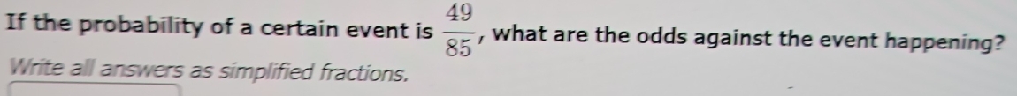 If the probability of a certain event is  49/85  , what are the odds against the event happening? 
Write all answers as simplified fractions.