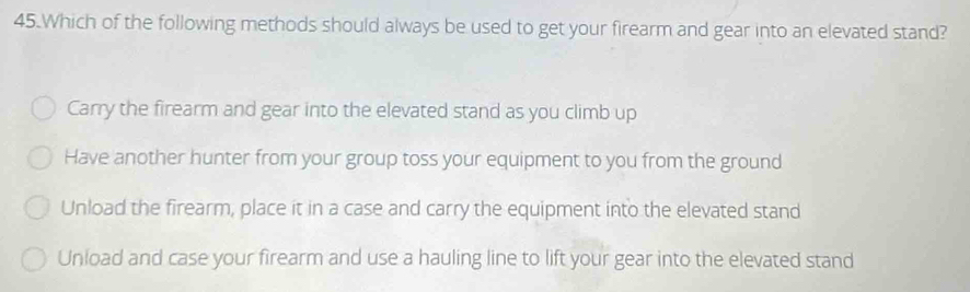 Which of the following methods should always be used to get your firearm and gear into an elevated stand?
Carry the firearm and gear into the elevated stand as you climb up
Have another hunter from your group toss your equipment to you from the ground
Unload the firearm, place it in a case and carry the equipment into the elevated stand
Unload and case your firearm and use a hauling line to lift your gear into the elevated stand