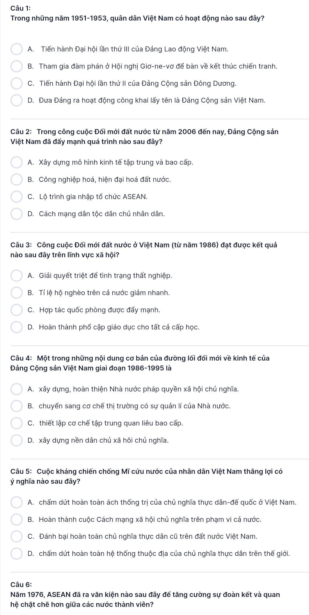 Trong những năm 1951-1953, quân dân Việt Nam có hoạt động nào sau đây?
A. Tiến hành Đại hội lần thứ III của Đảng Lao động Việt Nam.
B. Tham gia đàm phán ở Hội nghị Giơ-ne-vơ để bàn về kết thúc chiến tranh.
C. Tiến hành Đại hội lần thứ II của Đảng Cộng sản Đông Dương.
D. Đưa Đảng ra hoạt động công khai lấy tên là Đảng Cộng sản Việt Nam.
Câu 2: Trong công cuộc Đối mới đất nước từ năm 2006 đến nay, Đảng Cộng sản
Việt Nam đã đấy mạnh quá trình nào sau đây?
A. Xây dựng mô hình kinh tế tập trung và bao cấp.
B. Công nghiệp hoá, hiện đại hoá đất nước.
C. Lộ trình gia nhập tổ chức ASEAN.
D. Cách mạng dân tộc dân chủ nhân dân.
Câu 3: Công cuộc Đối mới đất nước ở Việt Nam (từ năm 1986) đạt được kết quả
nào sau đây trên lĩnh vực xã hội?
A. Giải quyết triệt để tình trạng thất nghiệp.
B. Tỉ lệ hộ nghèo trên cả nước giảm nhanh.
C. Hợp tác quốc phòng được đẩy mạnh.
D. Hoàn thành phố cập giáo dục cho tất cả cấp học.
Câu 4: Một trong những nội dung cơ bản của đường lối đổi mới về kinh tế của
Đảng Cộng sản Việt Nam giai đoạn 1986-1995 là
A. xây dựng, hoàn thiện Nhà nước pháp quyền xã hội chủ nghĩa.
B. chuyển sang cơ chế thị trường có sự quản lí của Nhà nước.
C. thiết lập cơ chế tập trung quan liêu bao cấp.
D. xây dựng nền dân chủ xã hôi chủ nghĩa.
Câu 5: Cuộc kháng chiến chống Mĩ cứu nước của nhân dân Việt Nam thắng lợi có
ý nghĩa nào sau đây?
A. chấm dứt hoàn toàn ách thống trị của chủ nghĩa thực dân-đế quốc ở Việt Nam.
B. Hoàn thành cuộc Cách mạng xã hội chủ nghĩa trên phạm vi cả nước.
C. Đánh bại hoàn toàn chủ nghĩa thực dân cũ trên đất nước Việt Nam.
D. chấm dứt hoàn toàn hệ thống thuộc địa của chủ nghĩa thực dân trên thế giới.
Câu 6:
Năm 1976, ASEAN đã ra văn kiện nào sau đây để tăng cường sự đoàn kết và quan
hệ chặt chẽ hơn giữa các nước thành viên?