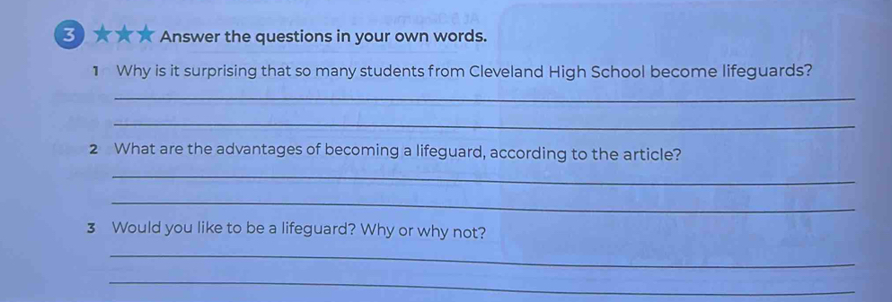 ★★★ Answer the questions in your own words. 
1 Why is it surprising that so many students from Cleveland High School become lifeguards? 
_ 
_ 
2 What are the advantages of becoming a lifeguard, according to the article? 
_ 
_ 
3 Would you like to be a lifeguard? Why or why not? 
_ 
_