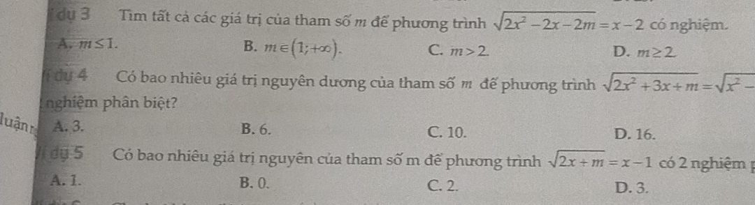 idụ 3 Tìm tất cả các giá trị của tham số m để phương trình sqrt(2x^2-2x-2m)=x-2 có nghiệm.
A. m≤ 1. B. m∈ (1;+∈fty ). C. m>2.
D. m≥ 2
dụ 4 Có bao nhiêu giá trị nguyên dương của tham số m đế phương trình sqrt(2x^2+3x+m)=sqrt(x^2-)
nghiệm phân biệt?
B. 6. C. 10. D. 16.
luận A. 3. sqrt(2x+m)=x-1 có 2 nghiệm 
Ví dụ 5 Có bao nhiêu giá trị nguyên của tham số m để phương trình
A. 1. B. 0. C. 2. D. 3.