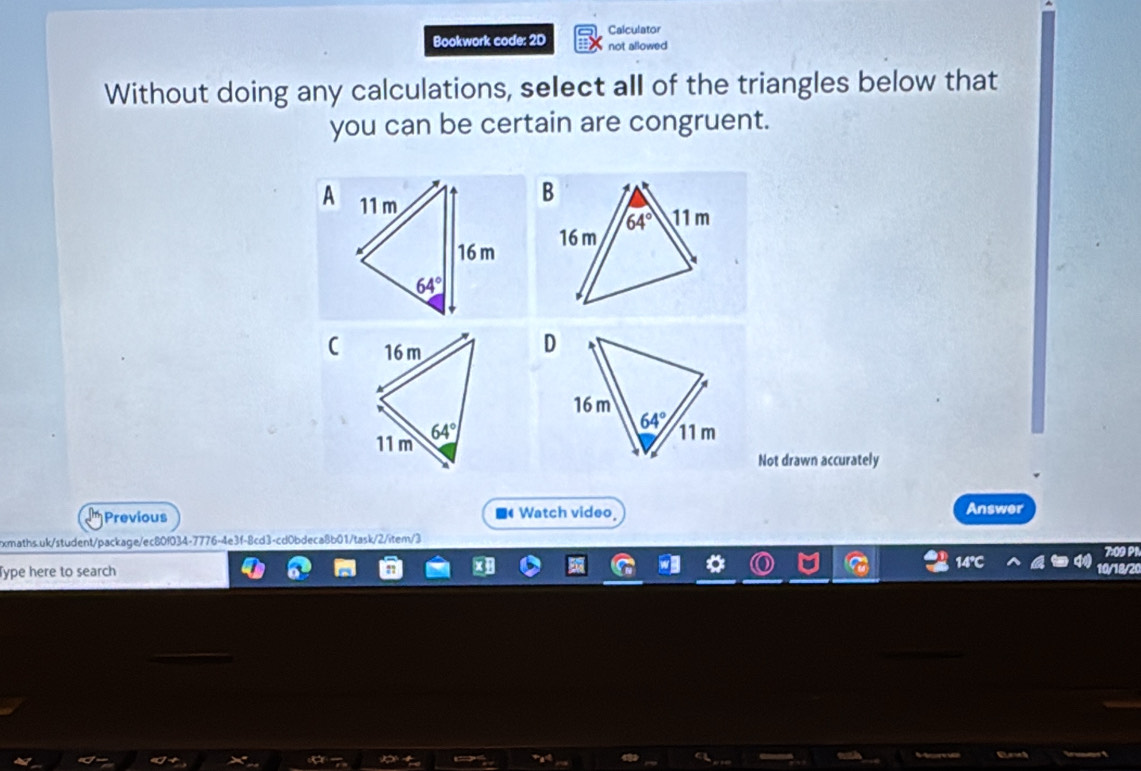 Calculator
Bookwork code: 2D not allowed
Without doing any calculations, select all of the triangles below that
you can be certain are congruent.
A
 
Not drawn accurately
Previous ■ Watch video_ Answer
xmaths.uk/student/package/ec80f034-7776-4e3f-8cd3-cd0bdeca8b01/task/2/item/3
7:09 P1
Type here to search