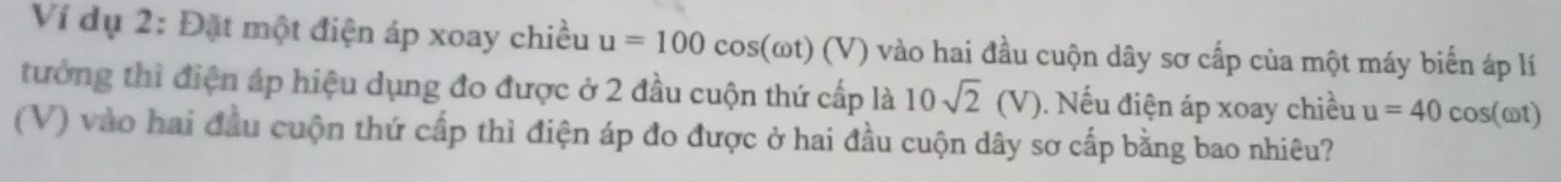 Ví dụ 2: Đặt một điện áp xoay chiều u=100cos (omega t)(V) ') vào hai đầu cuộn dây sơ cấp của một máy biển áp lí 
tưởng thì điện áp hiệu dụng đo được ở 2 đầu cuộn thứ cấp là 10sqrt(2)(V). Nếu điện áp xoay chiều u=40 cos(ωt) 
(V) vào hai đầu cuộn thứ cấp thì điện áp đo được ở hai đầu cuộn dây sơ cấp bằng bao nhiêu?