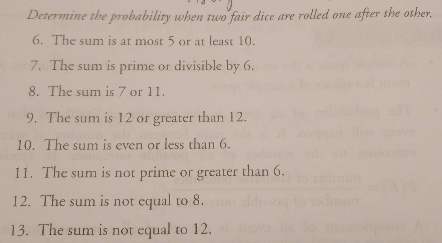 Determine the probability when two fair dice are rolled one after the other. 
6. The sum is at most 5 or at least 10. 
7. The sum is prime or divisible by 6. 
8. The sum is 7 or 11. 
9. The sum is 12 or greater than 12. 
10. The sum is even or less than 6. 
11. The sum is not prime or greater than 6. 
12. The sum is not equal to 8. 
13. The sum is not equal to 12.