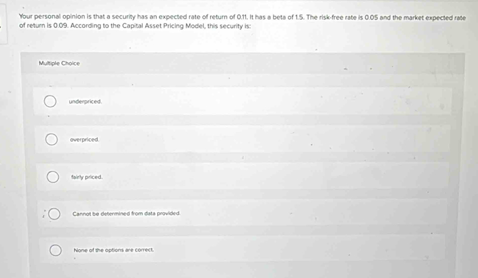 Your personal opinion is that a security has an expected rate of return of 0.11. It has a beta of 1.5. The risk-free rate is 0.05 and the market expected rate
of return is 0.09. According to the Capital Asset Pricing Model, this security is:
Multiple Choice
underpriced.
overpriced.
fairly priced.
Cannot be determined from data provided.
None of the options are correct.