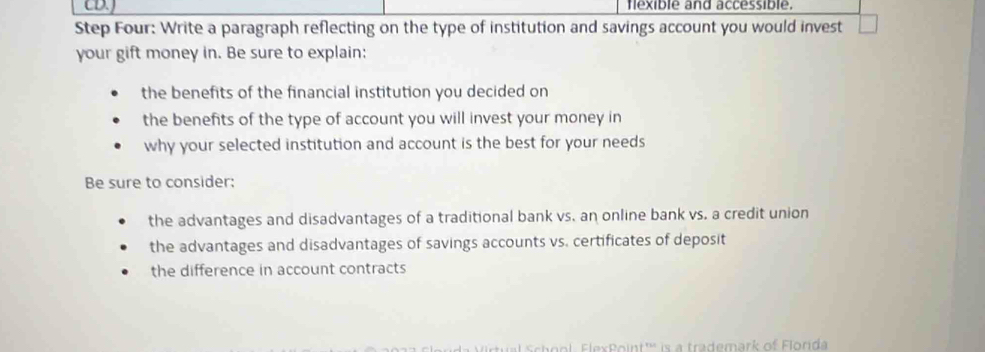 CDJ flexible and accessible. 
Step Four: Write a paragraph reflecting on the type of institution and savings account you would invest □ 
your gift money in. Be sure to explain: 
the benefits of the financial institution you decided on 
the benefits of the type of account you will invest your money in 
why your selected institution and account is the best for your needs 
Be sure to consider: 
the advantages and disadvantages of a traditional bank vs. an online bank vs. a credit union 
the advantages and disadvantages of savings accounts vs. certificates of deposit 
the difference in account contracts 
xPoint''' is a trademark of Florida