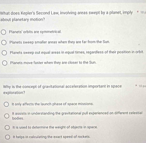 What does Kepler's Second Law, involving areas swept by a planet, imply * 10 p
about planetary motion?
Planets' orbits are symmetrical.
Planets sweep smaller areas when they are far from the Sun.
Planets sweep out equal areas in equal times, regardless of their position in orbit.
Planets move faster when they are closer to the Sun.
Why is the concept of gravitational acceleration important in space 10 po
exploration?
It only affects the launch phase of space missions.
It assists in understanding the gravitational pull experienced on different celestial
bodies.
It is used to determine the weight of objects in space.
It helps in calculating the exact speed of rockets.