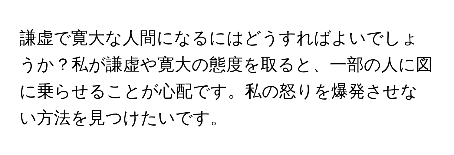 謙虚で寛大な人間になるにはどうすればよいでしょうか？私が謙虚や寛大の態度を取ると、一部の人に図に乗らせることが心配です。私の怒りを爆発させない方法を見つけたいです。