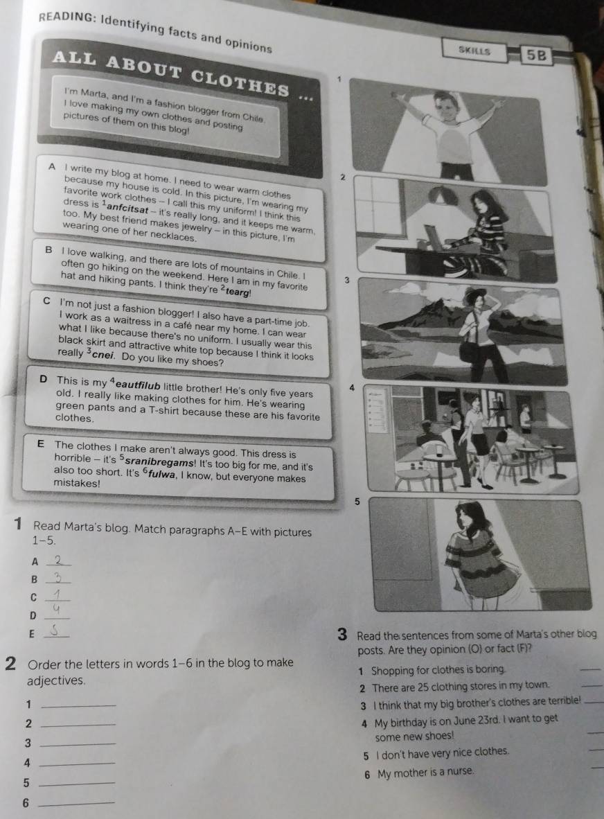 READING: Identifying facts and opinions
SKILLS 5B
ALL ABOUT CLOTHES .
I'm Marta, and I'm a fashion blogger from Chile
I love making my own clothes and posting
pictures of them on this blog!
2
A I write my blog at home. I need to wear warm clothes
because my house is cold. In this picture, I'm wearing my
favorite work clothes -- I call this my uniform! I think this
dress s^1 anfcitsat -- it's really long, and it keeps me warm,
too. My best friend makes jewelry - in this picture, I'm
wearing one of her necklaces.
B I love walking, and there are lots of mountains in Chile. I 3
often go hiking on the weekend. Here I am in my favorite
hat and hiking pants. I think they're^2 tearg
C I'm not just a fashion blogger! I also have a part-time job.
I work as a waitress in a cafe near my home. I can wear
what I like because there's no uniform. I usually wear this
black skirt and attractive white top because I think it looks
really ³cnei. Do you like my shoes?
D This is my⁴eautfilub little brother! He's only five years
4
old. I really like making clothes for him. He's wearing
green pants and a T-shirt because these are his favorite
clothes.
E The clothes I make aren't always good. This dress is
horrible - it's ⁵sranibregams! It's too big for me, and it's
also too short. It's fulwa, I know, but everyone makes
mistakes!
1 Read Marta's blog. Match paragraphs A-E with pictures
1-5.
A
_B
_C
_D
3
E _ Read the sentences from some of Marta's other blog
posts. Are they opinion (O) or fact (F)?
2 Order the letters in words 1-6 in the blog to make 1 Shopping for clothes is boring.
_
adjectives.
2 There are 25 clothing stores in my town.
_
1 _3 I think that my big brother's clothes are terrible!_
_
2 _4 My birthday is on June 23rd. I want to get
_3
some new shoes!
5 I don't have very nice clothes.
_
_4
6 My mother is a nurse.
_5
_6