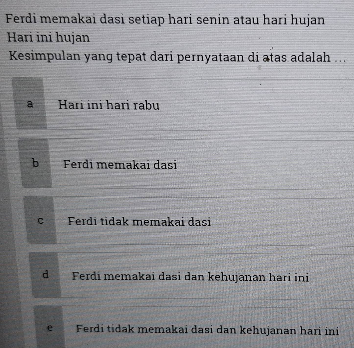 Ferdi memakai dasi setiap hari senin atau hari hujan
Hari ini hujan
Kesimpulan yang tepat dari pernyataan di atas adalah ...
a Hari ini hari rabu
b Ferdi memakai dasi
c Ferdi tidak memakai dasi
d Ferdi memakai dasi dan kehujanan hari ini
e Ferdi tidak memakai dasi dan kehujanan hari ini