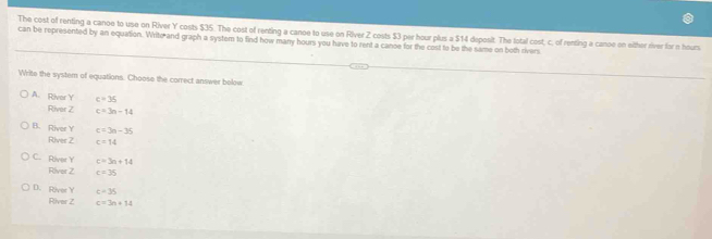 The cost of renting a canoe to use on River Y costs $35. The cost of renting a canoe to use on River Z costs $3 per hour plus a $14 deposit. The total cost, c. of renting a canoe on either river for n hours
can be represented by an equation. Write and graph a system to find how many hours you have to rent a canoe for the cost to be the same on both rivers
Write the system of equations. Choose the correct answer bolow
A. River Y c=35
River Z c=3n-14
B. River Y c=3n-35
River Z c=14
C. River Y c=3a+14
River Z c=35
D. River Y c=35
River Z c=3n+14