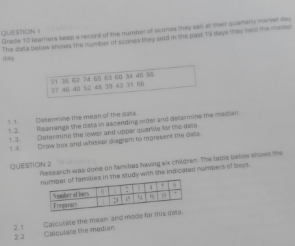 Grade 10 learners keep a record of the number of scones they sell at their quarterly market day. 
QUESTION 1 
The data below shows the number of scones they sold in the past 19 days they held the market
day.
31 36 62 74 65 63 60 34 46 56
37 46 40 52 48 39 43 31 66
1. 1. Determine the mean of the data. 
1.2 Rearrange the data in ascending order and determine the median 
1.3. Determine the lower and upper quartile for the data. 
1.4 Draw box and whisker diagram to represent the data. 
Research was done on families having six children. The table below shows the 
QUESTION 2 
the study with the indicated numbers of boys. 
2.1 Calculate the mean and mode f 
2.2 Calculate the median.