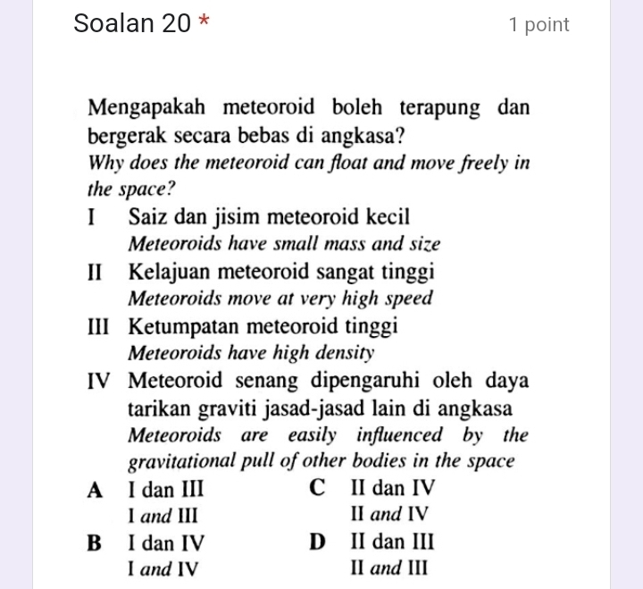 Soalan 20 * 1 point
Mengapakah meteoroid boleh terapung dan
bergerak secara bebas di angkasa?
Why does the meteoroid can float and move freely in
the space?
I Saiz dan jisim meteoroid kecil
Meteoroids have small mass and size
II Kelajuan meteoroid sangat tinggi
Meteoroids move at very high speed
III Ketumpatan meteoroid tinggi
Meteoroids have high density
IV Meteoroid senang dipengaruhi oleh daya
tarikan graviti jasad-jasad lain di angkasa
Meteoroids are easily influenced by the
gravitational pull of other bodies in the space
A I dan III C II dan IV
I and III II and IV
B I dan IV D II dan III
I and IV II and III