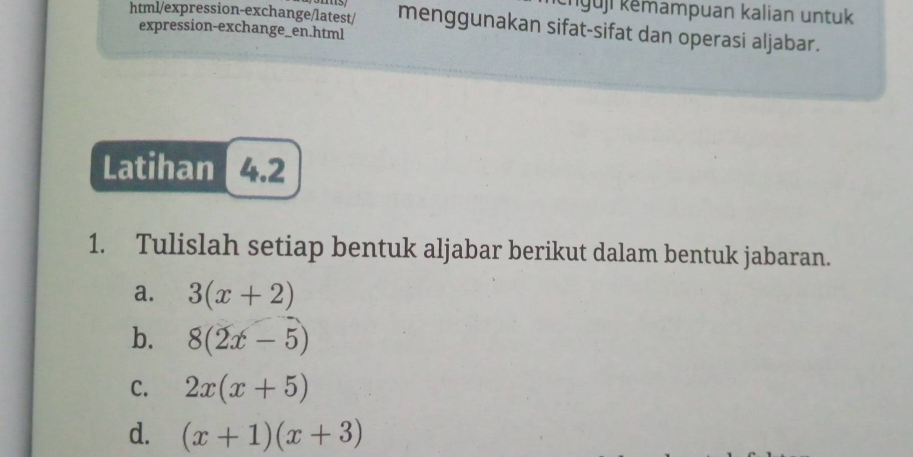 knuji kěmampuan kalian untuk 
html/expression-exchange/latest/ menggunakan sifat-sifat dan operasi aljabar. 
expression-exchange_en.html 
Latihan 4.2 
1. Tulislah setiap bentuk aljabar berikut dalam bentuk jabaran. 
a. 3(x+2)
b. 8(2x-5)
C. 2x(x+5)
d. (x+1)(x+3)