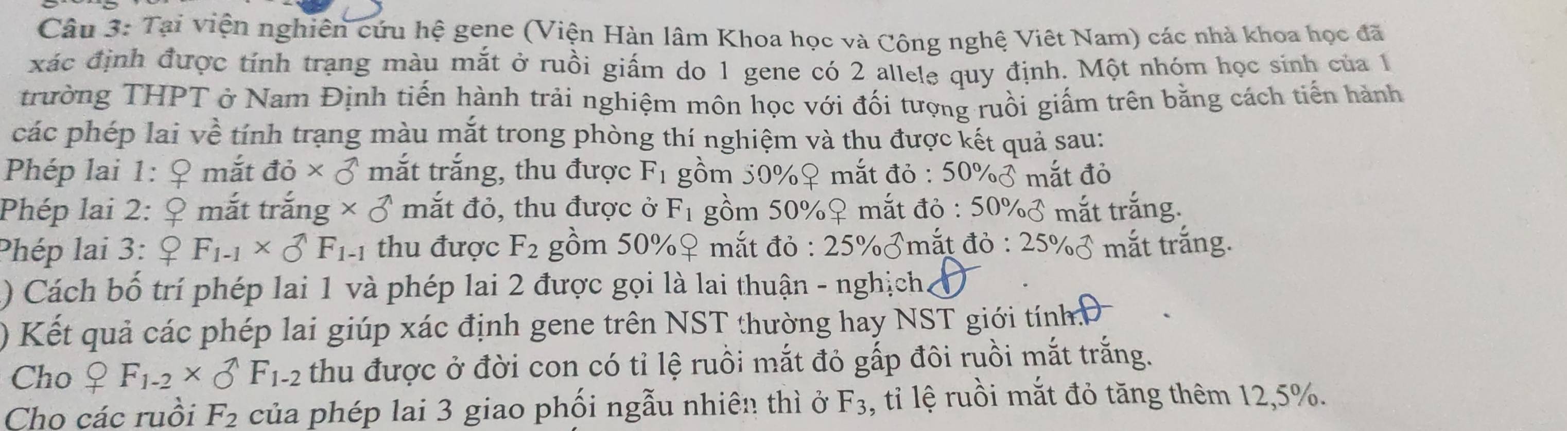 Tại viện nghiên cứu hệ gene (Viện Hàn lâm Khoa học và Công nghệ Việt Nam) các nhà khoa học đã 
xác định được tính trạng màu mắt ở ruồi giấm do 1 gene có 2 allele quy định. Một nhóm học sinh của 1 
trường THPT ở Nam Định tiến hành trải nghiệm môn học với đối tượng ruồi giấm trên bằng cách tiến hành 
các phép lai về tính trạng màu mắt trong phòng thí nghiệm và thu được kết quả sau: 
Phép lai 1: C mắt dpartial * partial^(wedge) mắt trắng, thu được F_1 gồm 50% ♀ mắt đỏ : 50% varnothing mắt đỏ 
Phép lai 2: _ C ? mắt trắng * 0^(wedge) mắt đỏ, thu được ở F_1 gồm 50% ♀ mắt đỏ : 50% sigma mắt trắng. 
Phép lai 3: _ QF_1-1* _O^((wedge)F_1-1) thu được F_2 gồm 50% ♀ mắt đỏ : 25% ♂mắt đỏ :25% varnothing mắt trắng. 
) Cách bố trí phép lai 1 và phép lai 2 được gọi là lai thuận - nghịch. 
) Kết quả các phép lai giúp xác định gene trên NST thường hay NST giới tính Đ 
Cho _+F_1-2* _O^((wedge)F_1-2) thu được ở đời con có tỉ lệ ruồi mắt đỏ gấp đôi ruồi mắt trắng. 
Cho các ruồi F_2 của phép lai 3 giao phối ngẫu nhiên thì ở F_3 , tỉ lệ ruồi mắt đỏ tăng thêm 12, 5%.