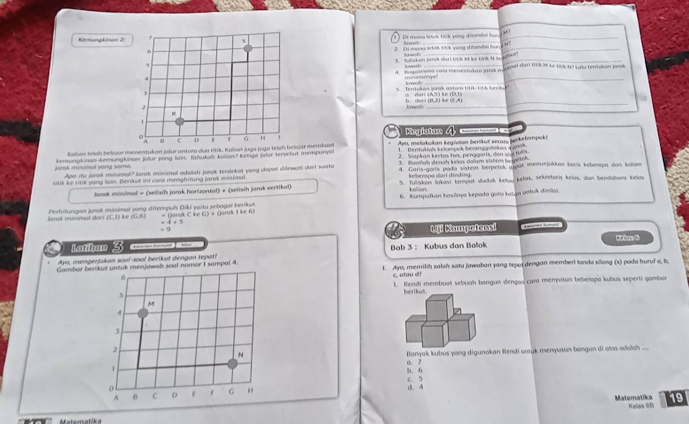 Kemungkinan 2: 7
Di mana letok titik yang ditandal hun, M^7 _
s
Jawob:
_
o
2. Di mana letak titik yang ditondai hun
_
Jwab.
butl
5 3. Tuliskan jarak dari titik M ke titik N te
Jowa b
4. Bagaimana cara menentukan jarak mnimal dar titik M ke titik N? Lalu tentukan Jorok
4
minimalny
Jowab:
_
3 5. Tentukan jarak antara titik-titik beriu
a dari
5 ke (D3)
b. dar_ (8,2) ke (1,4)
2 Jawob:
R
1
Keglatan A    e K     
a C D ε F G H 1
Kalian telah belojar menentukan jalur antara dua titik. Kalian juga juga teloh belajar membuat Ayo, melakukan kegiatan berikut secam berkelompok!
kemungkinan-kemungkinan jolur yong lain. Tahukah kafian? Ketiga jalur tersebut mempunyai 1. Bentuklah kelompak beranggotakan a anok.
jarak minimal yang soma. 2. Siapkan kertas hvs, penggaris, dan alat tulis
Apa itu jarak minimal? Jarak minimal adalah jarak terdekat yang dopat dilewati dari suatu 3. Iluatlah denah kelas dalam sistem bemetak.
titik ke titik yang lain. Berikut ini cara menghitung jarok minimal. 4. Garis-garis pada sistem berpetak gepat menunjukkan baris keberapa dan kolom
keberopa dari dinding
Jarak minimal = (selisih jarak horizantal) + (selisih jarak vertikal) 5. Tuliskan lokasi tempot duduk ketuo kelas, sekretaris kelas. dan bendahara kelas
kolian
Perhitungan jarak minimal yong ditempuh Diki yoitu sebagai berikut. 6. Kumpulkan hasilnya kepada guru kalan untuk dinilai.
Jarak minimal đari (C,1) kr = (jarak C ke (jarok I ke 6)
4+5
= 9
Uji Kompetensi 'A ien Mamont
Kiclaw: 6
C Latihan 3 Bab 3: Kubus dan Balok
Ayo, mengerjakan soal-soal berikut dengan tepat!
Gambar berikut untuk menjawab soal nomor I sampal 4.
J. Ayo, memilih salah satu jawaban yang tepat dengan memberi tanda silang (x) poda huruf a, b,
6
c, atou d!
1, Rendi membuat sebuah bangun dengan cara menyusun beberapa kubus seperti gambar
5
M
4
3
2
N
Banyak kubus yang digunakan Rendi untük menyusun bangun di atas adolah ....
a. 7
b. 6
c. 5
o d. 4
A C D E F G H
Matematika 19
Kelas 6B
Matematíka