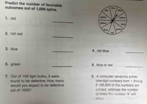 Predict the number of favorable 
outcomes out of 1,000 spins. 
_ 
1. red 
_ 
2. not red 
3. blue _4. not blue 
_ 
5. green _6.blue or red 
_ 
7. Out of 100 light bulbs, 3 were 8. A computer randomly prints 
found to be defective. How many one-digit numbers from 1 throug 
would you expect to be defective If 100,000 of the numbers are 
out of 1000? printed, estimate the number 
of times the number ' 4" will 
oocur.