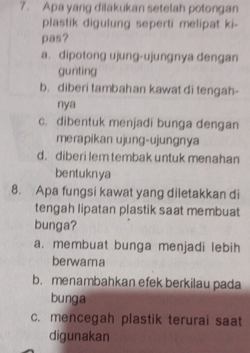 Apa yang dilakukan setelah potongan
plastik digulung seperti melipat ki-
pas?
a. dipotong ujung-ujunɡnya dengan
gunting
b， diberi tambahan kawat di tengah-
nya
c. dibentuk menjadi bunga dengan
merapikan ujung-ujungnya
d. diberi lem tembak untuk menahan
bentuknya
8. Apa fungsi kawat yang diletakkan di
tengah lipatan plastik saat membuat
bunga?
a. membuat bunga menjadi lebih
berwarna
b.menambahkan efek berkilau pada
bunga
c. mencegah plastik terurai saat
digunakan