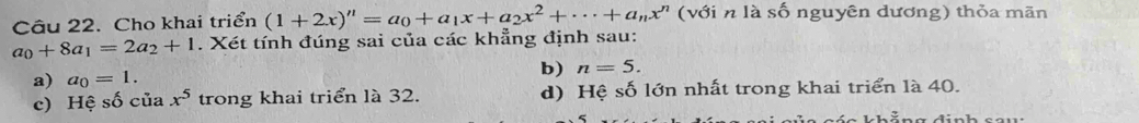 Cho khai triển (1+2x)^n=a_0+a_1x+a_2x^2+·s +a_nx^n ( với n là số nguyên đương) thỏa mãn
a_0+8a_1=2a_2+1. Xét tính đúng sai của các khẳng định sau: 
a) a_0=1. 
b) n=5. 
c) Hệ shat O của x^5 trong khai triển là 32. d) Hệ số lớn nhất trong khai triển là 40.