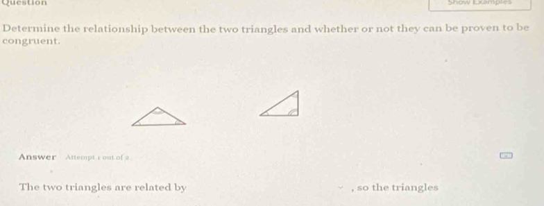 Question Show Examples 
Determine the relationship between the two triangles and whether or not they can be proven to be 
congruent. 
Answer Attempt r out of 
The two triangles are related by so the triangles