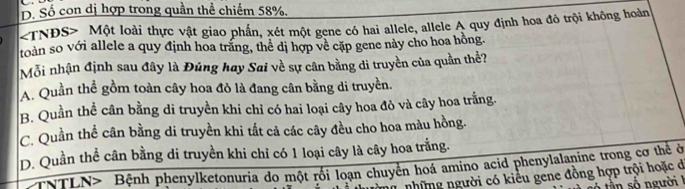 D. Số con dị hợp trong quần thể chiếm 58%.
TNĐS> Một loài thực vật giao phần, xét một gene có hai allele, allele A quy định hoa đô trội không hoàn
toàn so với allele a quy định hoa trăng, thể dị hợp về cặp gene này cho hoa hồng.
Mỗi nhận định sau đây là Đúng hay Sai về sự cân bằng di truyền của quần thể?
A. Quần thể gồm toàn cây hoa đỏ là đang cân bằng di truyền.
B. Quần thể cân bằng di truyền khi chỉ có hai loại cây hoa đỏ và cây hoa trắng.
C. Quần thể cân bằng di truyền khi tắt cả các cây đều cho hoa màu hồng.
D. Quần thể cân bằng di truyền khi chỉ có 1 loại cây là cây hoa trắng.
*NTLN> Bệnh phenylketonuria do một rối loạn chuyển hoá amino acid phenylalanine trong cơ thể ở
những người có kiểu gene đồng hợp trội hoặc ở
ần số người I