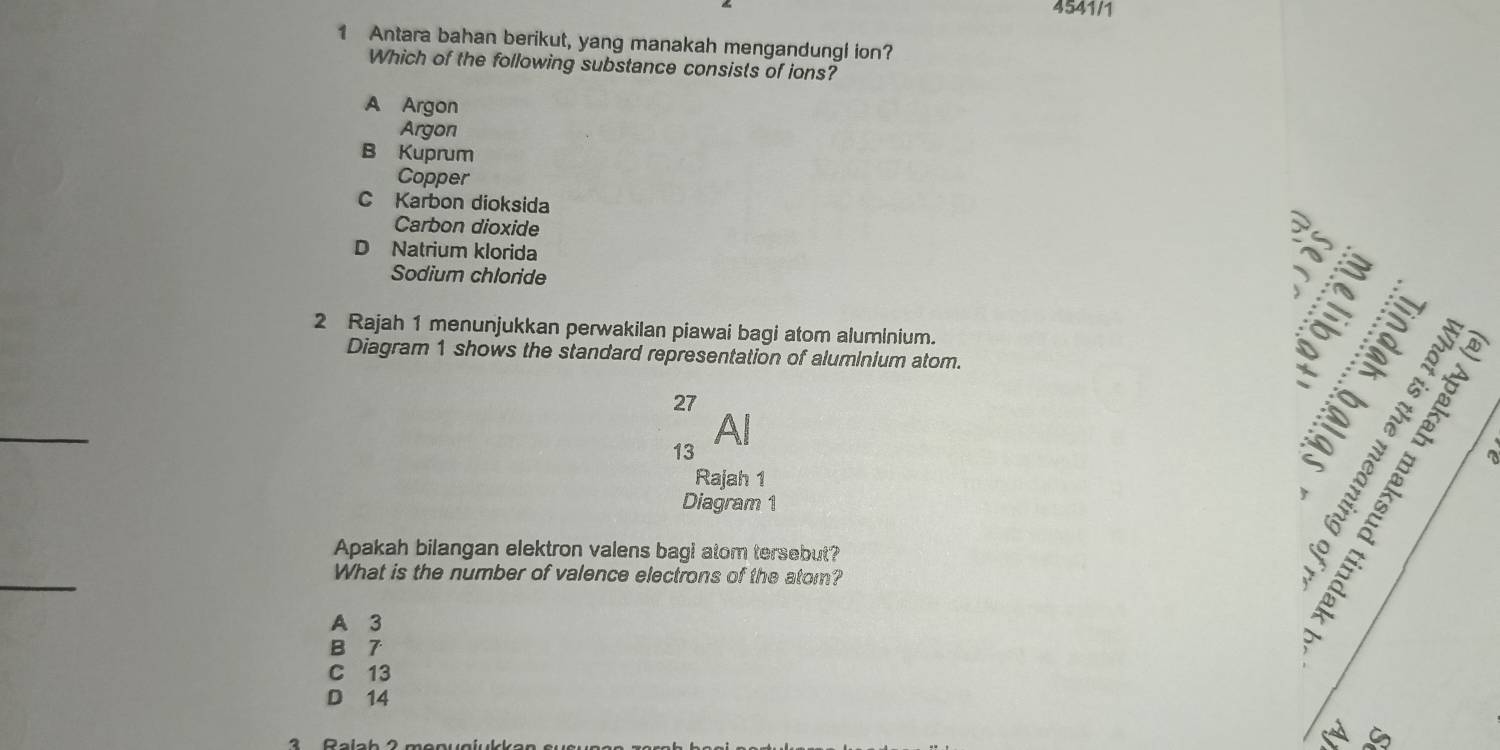 4541/1
1 Antara bahan berikut, yang manakah mengandungl ion?
Which of the following substance consists of ions?
A Argon
Argon
B Kuprum
Copper
C Karbon dioksida
Carbon dioxide
D Natrium klorida
Sodium chloride
as
2 Rajah 1 menunjukkan perwakilan piawai bagi atom aluminium.
Diagram 1 shows the standard representation of aluminium atom.
27
_
13 Al
Rajah 1
Diagram 1
Apakah bilangan elektron valens bagi atom tersebut?
_

What is the number of valence electrons of the atom?
A 3
B 7
C 13
D 14
a G