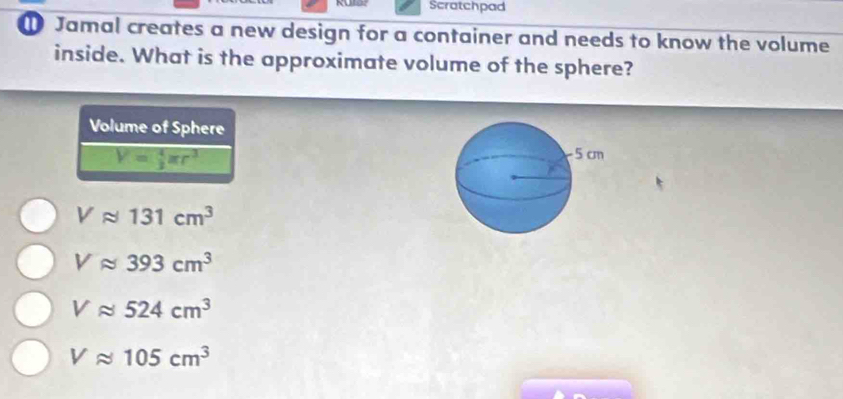 Scratchpad
Jamal creates a new design for a container and needs to know the volume
inside. What is the approximate volume of the sphere?
Volume of Sphere
V= 4/3 π r^3
Vapprox 131cm^3
Vapprox 393cm^3
Vapprox 524cm^3
Vapprox 105cm^3