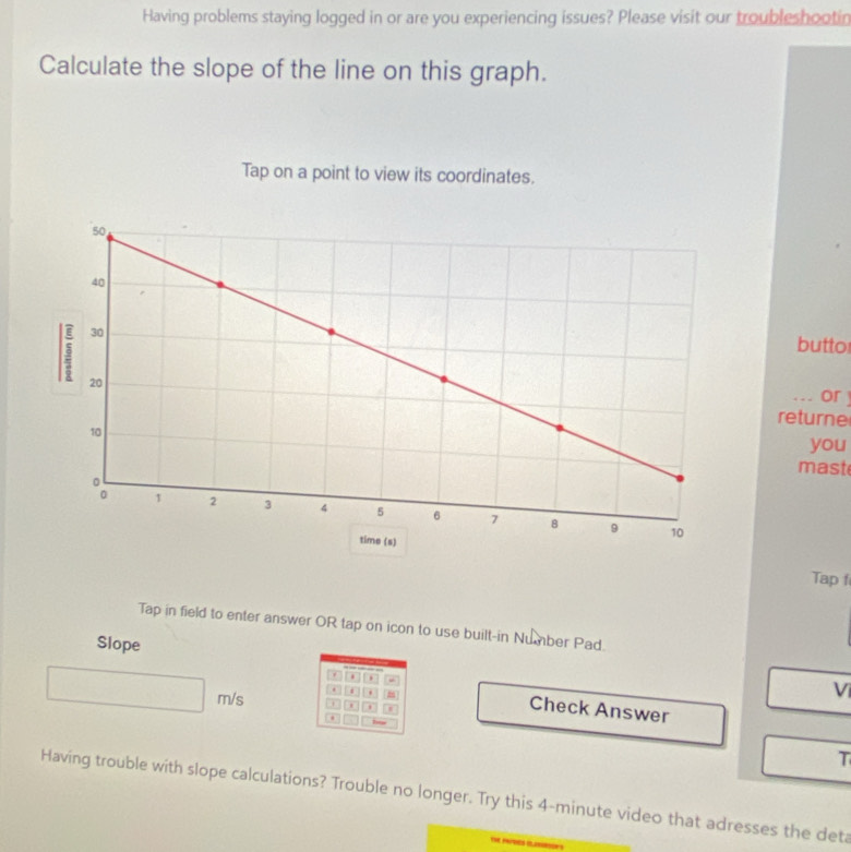 Having problems staying logged in or are you experiencing issues? Please visit our troubleshootin 
Calculate the slope of the line on this graph. 
Tap on a point to view its coordinates. 
butto 
. - or 
returne 
you 
mast 
Tap f 
Tap in field to enter answer OR tap on icon to use built-in Number Pad. 
Slope 
. .
m/s

V 
Check Answer 
T 
Having trouble with slope calculations? Trouble no longer. Try this 4-minute video that adresses the deta