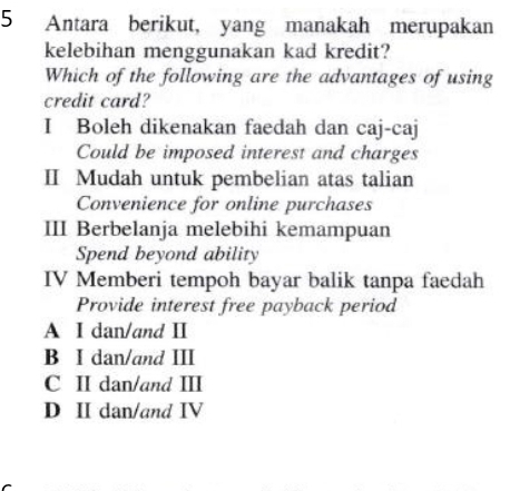 Antara berikut, yang manakah merupakan
kelebihan menggunakan kad kredit?
Which of the following are the advantages of using
credit card?
I Boleh dikenakan faedah dan caj-caj
Could be imposed interest and charges
II Mudah untuk pembelian atas talian
Convenience for online purchases
III Berbelanja melebihi kemampuan
Spend beyond ability
IV Memberi tempoh bayar balik tanpa faedah
Provide interest free payback period
A I dan/and Ⅱ
B I dan/and III
C II dan/and III
D II dan/and IV