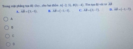 Trong mặt phăng tọa độ Oxy , cho hai điểm A(-2;3), B(1;-4). Tìm tọa độ véc tơ overline AB.
A. vector AB=(3,-1). B. overline AB=(-1;-1). C. vector AB=(3,-7). D. vector AB=(-1;-7). 
A
B
C
D