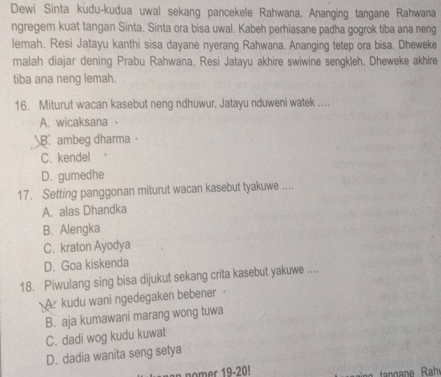 Dewi Sinta kudu-kudua uwal sekang pancekele Rahwana. Ananging tangane Rahwana
ngregem kuat tangan Sinta. Sinta ora bisa uwal. Kabeh perhiasane padha gogrok tiba ana neng
lemah. Resi Jatayu kanthi sisa dayane nyerang Rahwana. Ananging tetep ora bisa. Dheweke
malah diajar dening Prabu Rahwana. Resi Jatayu akhire swiwine sengkleh. Dheweke akhire
tiba ana neng lemah.
16. Miturut wacan kasebut neng ndhuwur, Jatayu nduweni watek ....
A. wicaksana ·
B.ambeg dharma ·
C.kendel
D. gumedhe
17. Setting panggonan miturut wacan kasebut tyakuwe ....
A. alas Dhandka
B. Alengka
C. kraton Ayodya
D. Goa kiskenda
18. Piwulang sing bisa dijukut sekang crita kasebut yakuwe ....
A. kudu wani ngedegaken bebener
B. aja kumawani marang wong tuwa
C. dadi wog kudu kuwat
D. dadia wanita seng setya
n nomer 19-20!