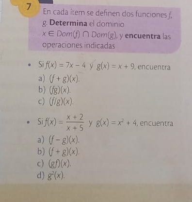 En cada item se definen dos funciones f,
g. Determina el dominio
x∈ Dom(f)∩ Dom(g) ), y encuentra las
operaciones indicadas
Si f(x)=7x-4 y g(x)=x+9 , encuentra
a) (f+g)(x).
b) (fg)(x).
c) (f/g)(x). 
S f(x)= (x+2)/x+5  y g(x)=x^2+4. encuentra
a) (f-g)(x).
b) (f+g)(x).
c) (gf)(x).
d) g^2(x).