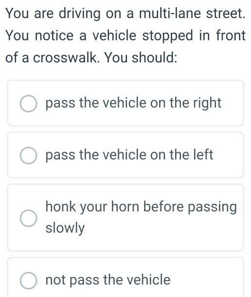 You are driving on a multi-lane street.
You notice a vehicle stopped in front
of a crosswalk. You should:
pass the vehicle on the right
pass the vehicle on the left
honk your horn before passing
slowly
not pass the vehicle