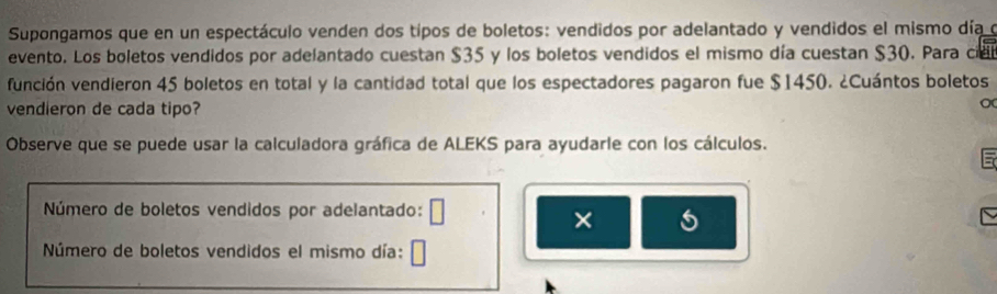 Supongamos que en un espectáculo venden dos típos de boletos: vendidos por adelantado y vendidos el mismo día o 
evento. Los boletos vendidos por adelantado cuestan $35 y los boletos vendidos el mismo día cuestan $30. Para cie 
función vendieron 45 boletos en total y la cantidad total que los espectadores pagaron fue $1450. ¿Cuántos boletos 
vendieron de cada tipo? 
Observe que se puede usar la calculadora gráfica de ALEKS para ayudarle con los cálculos. 
Número de boletos vendidos por adelantado: 
× 
Número de boletos vendidos el mismo día: