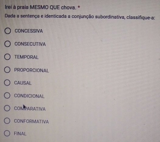 Irei à praia MESMO QUE chova. *
Dada a sentença e identicada a conjunção subordinativa, classifique-a:
CONCESSIVA
CONSECUTIVA
TEMPORAL
PROPORCIONAL
CAUSAL
CONDICIONAL
COMPARATIVA
CONFORMATIVA
FINAL