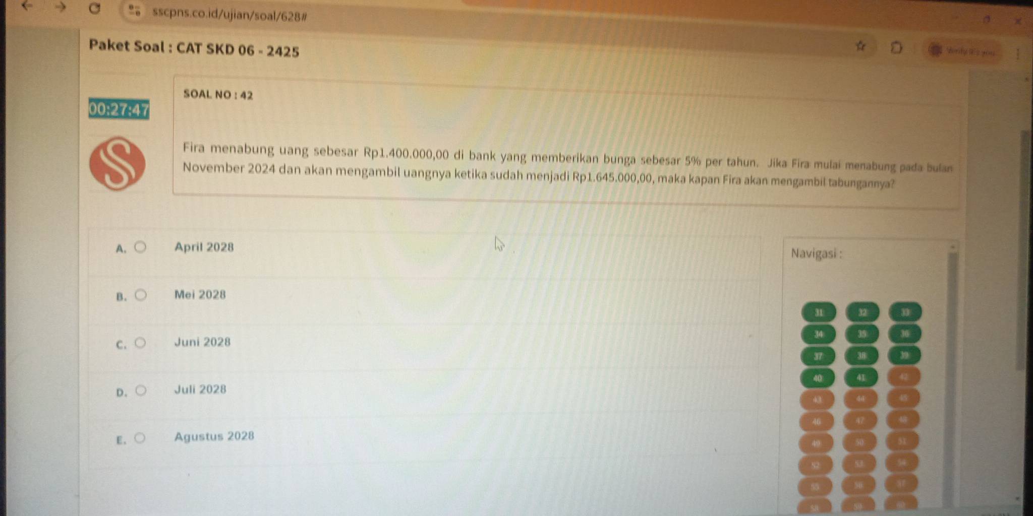 Paket Soal : CAT SKD 06 - 2425
SOAL NO : 42
00:27:47
Fira menabung uang sebesar Rp1.400.000,00 di bank yang memberikan bunga sebesar 5% per tahun. Jika Fira mulai menabung pada bulan
November 2024 dan akan mengambil uangnya ketika sudah menjadi Rp1.645.000,00, maka kapan Fira akan mengambil tabungannya?
A. April 2028 Navigasi :
B. Mei 2028
31 32
34
C. Juni 2028
37 31
40
D. Juli 2028
E、 Agustus 2028