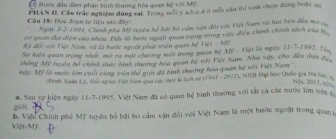 Bước đầu đâm phần bình thường hóa quan he^2 với Mỹ.
PHẢN II. Câu trắc nghiệm đúng sai. Trong mỗi ý a, b, c,đ ở mỗi câu thí sinh chọn đúng hoặc sai
Câu 18: Đọc đoạn tư liệu sau đây:
* Ngày 3-2-1994, Chính phủ Mỹ tuyên bố bãi bỏ cầm vận đốt với Việt Nam và hai bên đều mà cụ
cơ quan đại diện của nhau. Đây là bước ngoặt quan trọng trong việc điều chính chính sách của H.
Kỳ đổi với Việt Nam, và là bước ngoặt phát triển quan hệ VWt-My
Sự kiện quan trong nhất, mở ra một chương mới trong quan 9x^2 Mỹ - Việt là ngày 11-7-1995, Tổn
thống Mỹ tuyện bố chính thức bình thường hóa quan hệ với Việt Nam. Như vậy, cho đến thời đi
này, Mỹ là nước lớn cuối cùng trên thể giới đã bình thưởng hóa quan hệ với Việt Nam'' 3 Đại học Quốc gia Hà Nội l
(Đinh Xuân Lý, Đối ngoại Việt Nam qua các thời ki lịch sử (1943-2012). sqrt(x1)
Nội, 2013, t2%
a. Sau sự kiện ngày 11-7-1995, Việt Nam đã có quan hệ binh thường với tắt cả các nước lớn trên
giới. r
b. Việc Chính phủ Mỹ tuyên bố bãi bỏ cầm vận đổi với Việt Nam là một bước ngoặt trong quan h
Việt-Mỹ.