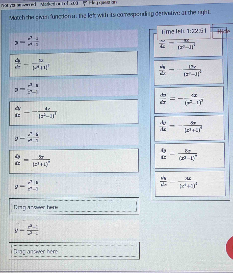 Not yet answered Marked out of 5.00 Flag question
Match the given function at the left with its corresponding derivative at the right.
Time left 1:22:51 Hide
y= (x^2-1)/x^2+1 
 omega y/dx =frac 4x(x^2+1)^2
 dy/dx =frac 4x(x^2+1)^2
 dy/dx =-frac 12x(x^2-1)^2
y= (x^2+5)/x^2+1 
 dy/dx =-frac 4x(x^2-1)^2
 dy/dx =-frac 4x(x^2-1)^2
 dy/dx =-frac 8x(x^2+1)^2
y= (x^2-5)/x^2-1 
 dy/dx =frac 8x(x^2+1)^2
 dy/dx =frac 8x(x^2-1)^2
y= (x^2+5)/x^2-1 
 dy/dx =frac 8x(x^2+1)^2
Drag answer here
y= (x^2+1)/x^2-1 
Drag answer here