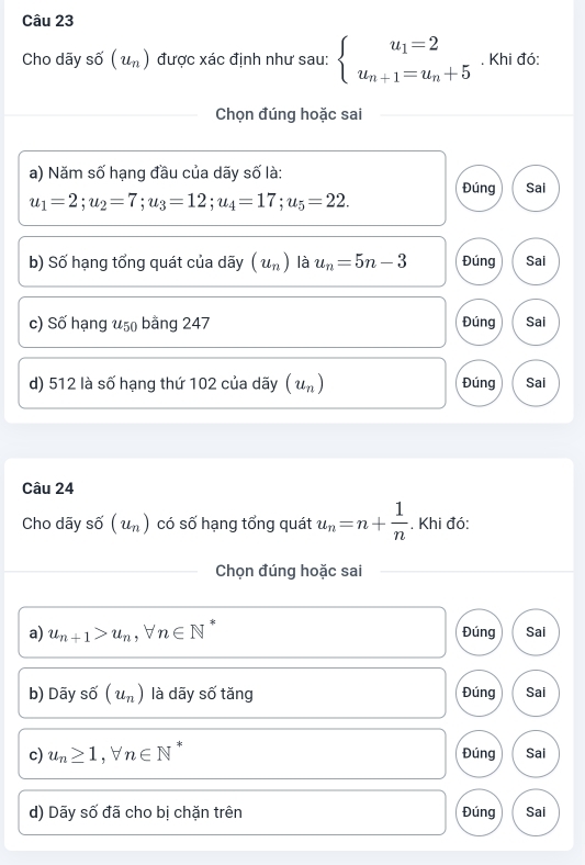 Cho dãy số (u_n) được xác định như sau: beginarrayl u_1=2 u_n+1=u_n+5endarray.. Khi đó:
Chọn đúng hoặc sai
a) Năm số hạng đầu của dãy số là:
Đúng Sai
u_1=2; u_2=7; u_3=12; u_4=17; u_5=22. 
b) Số hạng tổng quát của dãy (u_n) là u_n=5n-3 Đúng Sai
c) Số hạng u50 bằng 247 Đúng Sai
d) 512 là số hạng thứ 102 của dãy (u_n) Đúng Sai
Câu 24
Cho dãy shat 0(u_n) có số hạng tổng quát u_n=n+ 1/n . Khi đó:
Chọn đúng hoặc sai
a) u_n+1>u_n, forall n∈ N^* Đúng Sai
b) Dãy số (u_n) là dãy số tăng Đúng Sai
c) u_n≥ 1, forall n∈ N 8
Đúng Sai
d) Dãy số đã cho bị chặn trên Đúng Sai