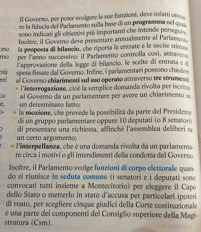 Il Governo, per poter svolgere le sue funzioni, deve infatti ottene-
re la fiducia del Parlamento sulla base di un programma nel quale
sono indicati gli obiettivi più importanti che intende perseguire.
Inoltre, il Governo deve presentare annualmente al Parlamento
ono la proposta di bilancio, che riporta le entrate e le uscite stimate
rno per l'anno successivo: il Parlamento controlla cosí, attraverso
l'approvazione della legge di bilancio, le scelte di entrata e di
biù spesa fissate dal Governo. Infine, i parlamentari possono chiedere
nti al Governo chiarimenti sul suo operato attraverso tre strumenti:
l’interrogazione, cioè la semplice domanda rivolta per iscritto
CO al Governo da un parlamentare per avere un chiarimento su
e, un determinato fatto;
)- la mozione, che prevede la possibilità da parte del Presidente
di un gruppo parlamentare oppure 10 deputati (o 8 senatori)
0 di presentare una richiesta, affinché l’assemblea deliberi su
un certo argomento;
l'interpellanza, che è una domanda rivolta da un parlamenta-
re circa i motivi o gli intendimenti della condotta del Governo.
Inoltre, il Parlamento svolge funzioni di corpo elettorale quan-
do si riunisce in seduta comune (i senatori e i deputati sono
convocati tutti insieme a Montecitorio) per eleggere il Capo
dello Stato o metterlo in stato d’accusa per particolari ipotesi
di reato, per scegliere cinque giudici della Corte costituzionale
e una parte dei componenti del Consiglio superiore della Magi-
stratura (Csm).