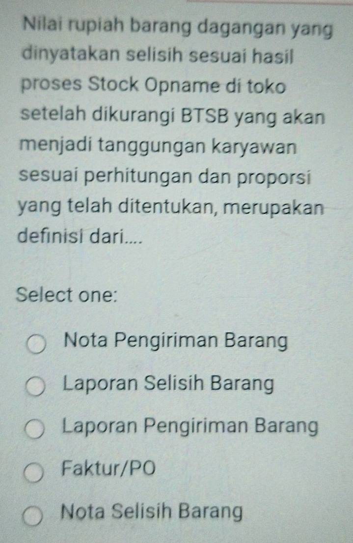 Nilai rupiah barang dagangan yang
dinyatakan selisih sesuai hasil
proses Stock Opname di toko
setelah dikurangi BTSB yang akan
menjadi tanggungan karyawan
sesuai perhitungan dan proporsi
yang telah ditentukan, merupakan
definisi dari....
Select one:
Nota Pengiriman Barang
Laporan Selisih Barang
Laporan Pengiriman Barang
Faktur/PO
Nota Selisih Barang