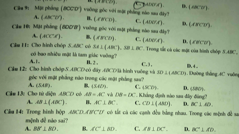 (ABCD). Cto (ADD'A'). D. (ABC'D'). 
Câu 9: Mặt phẳng ( BCC'D' ) vuông gốc với mặt phầng nào sau đây?
A. (ABC'D'). B. (A'B'CD). C. (ADD'A'). D. (A'B'C'D'). 
Câu 10: Mặt phẳng (BDD'B') vuông góc với mặt phẳng nào sau đây?
A. (ACC'A'). B. (A'B'CD). C. (ADD'A'). D. (A'B'C'D'). 
Câu 11: Cho hình chóp S. ABC có SA⊥ (ABC), SB⊥ BC. Trong tất cả các mặt của hình chóp S. ABC ,
có bao nhiêu mặt là tam giác vuông?
A.1. B. 2 . C. 3 . D. 4 .
Câu 12: Cho hình chóp S. ABCD có đáy ABCD là hình vuông và SD⊥ (ABCD) Đường thẳng AC vuông
góc với mặt phẳng nào trong các mặt phẳng sau?
A. (SAB). B. ( s° (D). C. (SCD). D.(SBD).
Câu 13: Cho tứ diện ABCD có AB=AC và DB=DC. Khẳng định nào sau đây đúng?
A. AB⊥ (ABC). B. AC⊥ BC. C. CD⊥ (ABD). D. BC⊥ AD. 
Câu 14: Trong hình hộp ABCD. A'B'C'D' có tất cả các cạnh đều bằng nhau. Trong các mệnh đề sa
mệnh đề nào sai?
A. BB'⊥ BD. B. A'C'⊥ BD. C. A'B⊥ DC'. D. BC'⊥ A'D.