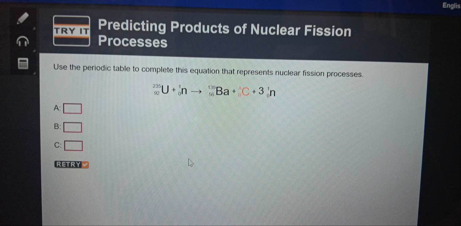 Englis
TRYIT Predicting Products of Nuclear Fission
Processes
Use the periodic table to complete this equation that represents nuclear fission processes.
_(92)^(235)U+_0^1nto _(56)^(139)Ba+_6^(wedge)C+3_0^1n
A: □
B: □
C: □ 
RETRY