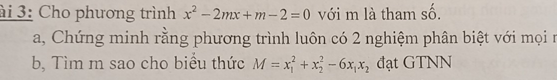 ài 3: Cho phương trình x^2-2mx+m-2=0 với m là tham số. 
a, Chứng minh rằng phương trình luôn có 2 nghiệm phân biệt với mọi n 
b, Tìm m sao cho biểu thức M=x_1^(2+x_2^2-6x_1)x_2 đạt GTNN