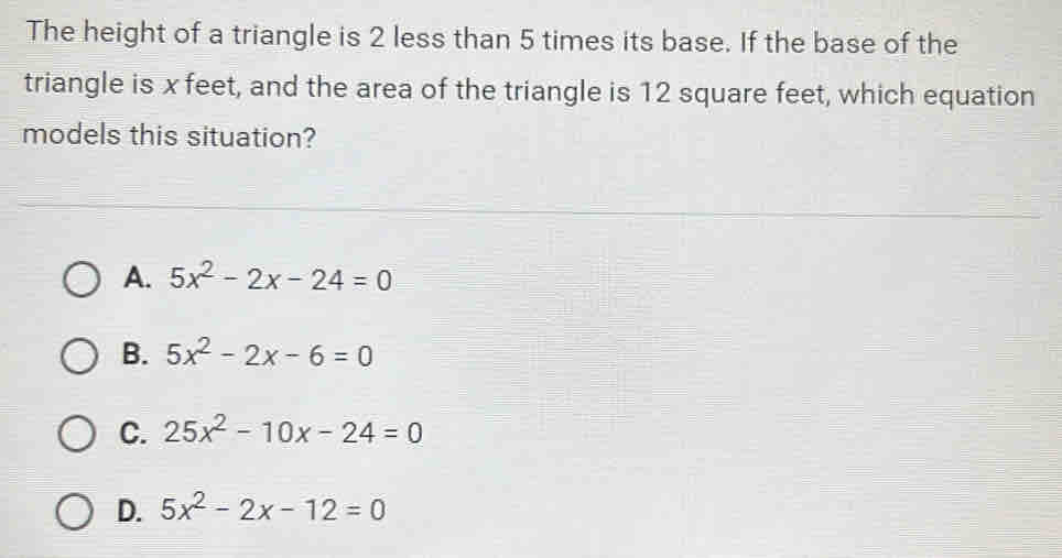 The height of a triangle is 2 less than 5 times its base. If the base of the
triangle is x feet, and the area of the triangle is 12 square feet, which equation
models this situation?
A. 5x^2-2x-24=0
B. 5x^2-2x-6=0
C. 25x^2-10x-24=0
D. 5x^2-2x-12=0