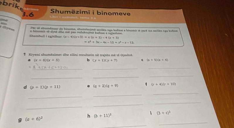 brike 
3.6 Shumëzimi i binomeve 
I chyese 
Pêr ré shumézmar dy binome, shumězojmê secilën nga kufizat e binomit té parê me secilën nga kufizat 
e binomit të dytë dhe mê pas reduktojmë kufizat e ngjashme. 
Shembull i zgiidhur: (x-4)(x+3)=x(x+3)-4(x+3)
=x^2+3x-4x-12=x^2-x-12. 
1 Kryeni shumëzimet dhe sillni rezultatin në trajtën më të thjeshtë. 
a (x+6)(x+5) b (y+1)(y+7) c (z+5)(z+4)
= 
_ 
_ 
_ 
_ 
_ 
_ 
d (p+1)(p+11)
(q+2)(q+9) f (r+4)(r+10)
_ 
_ 
_ 
_ 
_ 
_ 
_ 
g (a+6)^2
h (b+11)^2
i (3+c)^2
_