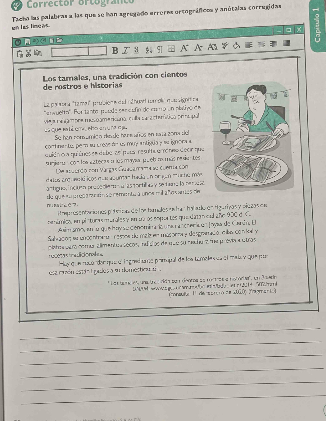 Corrector ortogranco
Tacha las palabras a las que se han agregado errores ortográficos y anótalas corregidas
en las líneas.
X B
B   s 2 IT A
Los tamales, una tradición con cientos
de rostros e historias
La palabra ''tamal'' probiene del náhuatl tɑmalli, que significa
‘envuelto'’. Por tanto, puede ser defínido como un platiyo de
vieja raigambre mesoamericana, culla característica principal
es que está envuelto en una oja.
Se han consumido desde hace años en esta zona del
continente, pero su creasión es muy antigüa y se ignora a
quién o a quiénes se debe; así pues, resulta erróneo decir que
surjieron con los aztecas o los mayas, pueblos más resientes.
De acuerdo con Vargas Guadarrama se cuenta con
datos arqueolójicos que apuntan hacia un origen mucho más
antiguo, incluso precedieron a las tortillas y se tiene la certesa
de que su preparación se remonta a unos mil años antes de
nuestra era.
Rrepresentaciones plásticas de los tamales se han hallado en figuriyas y piezas de
cerámica, en pinturas murales y en otros soportes que datan del año 900 d. C.
Asimismo, en lo que hoy se denominaría una ranchería en Joyas de Cerén, El
Salvador; se encontraron restos de maíz en masorca y desgranado, ollas con kal y
platos para comer alimentos secos, indicios de que su hechura fue previa a otras
recetas tradicionales.
Hay que recordar que el ingrediente prinsipal de los tamales es el maíz y que por
esa razón están ligados a su domesticación.
''Los tamales, una tradición con cientos de rostros e historias'', en Boletín
UNAM, www.dgcs.unam.mx/boletin/bdboletin/2014_502.html
(consulta: 11 de febrero de 2020) (fragmento).
_
_
_
_
_
_
_